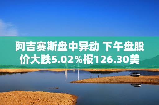 阿吉赛斯盘中异动 下午盘股价大跌5.02%报126.30美元