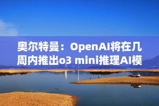 奥尔特曼：OpenAI将在几周内推出o3 mini推理AI模型