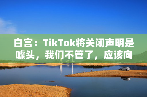 白宫：TikTok将关闭声明是噱头，我们不管了，应该向特朗普政府表达担忧