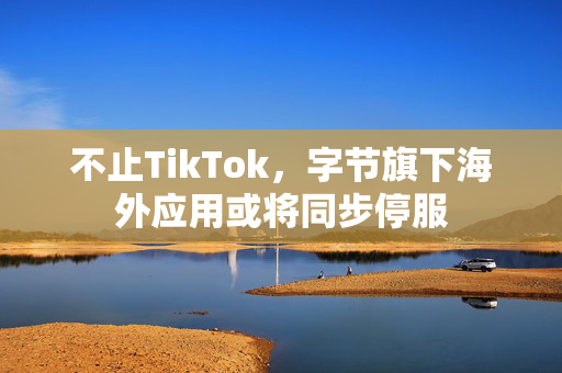 不止TikTok，字节旗下海外应用或将同步停服