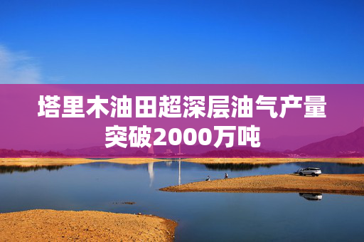 塔里木油田超深层油气产量突破2000万吨