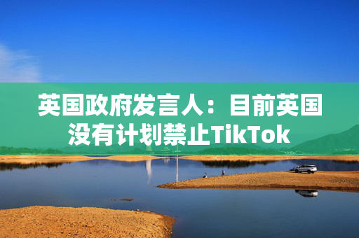 英国政府发言人：目前英国没有计划禁止TikTok