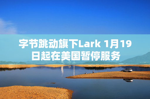 字节跳动旗下Lark 1月19日起在美国暂停服务