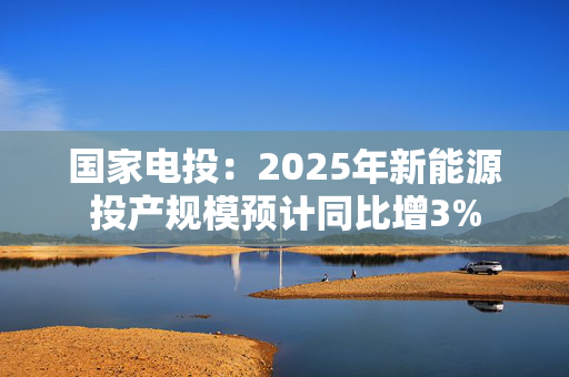 国家电投：2025年新能源投产规模预计同比增3%