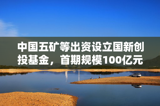 中国五矿等出资设立国新创投基金，首期规模100亿元