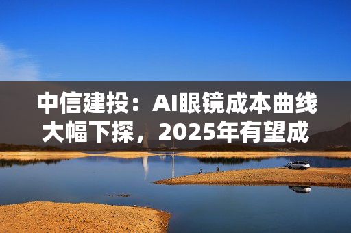 中信建投：AI眼镜成本曲线大幅下探，2025年有望成为其爆发元年