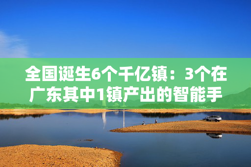 全国诞生6个千亿镇：3个在广东其中1镇产出的智能手机占全球八分之一