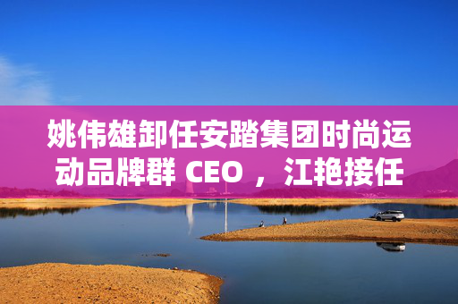 姚伟雄卸任安踏集团时尚运动品牌群 CEO ，江艳接任