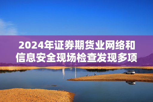 2024年证券期货业网络和信息安全现场检查发现多项问题，责任与治理机制亟待加强