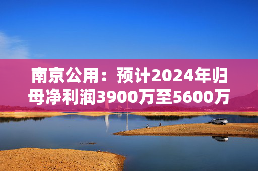 南京公用：预计2024年归母净利润3900万至5600万元，同比扭亏为盈