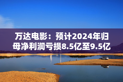 万达电影：预计2024年归母净利润亏损8.5亿至9.5亿元