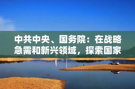 中共中央、国务院：在战略急需和新兴领域，探索国家拔尖创新人才培养新模式