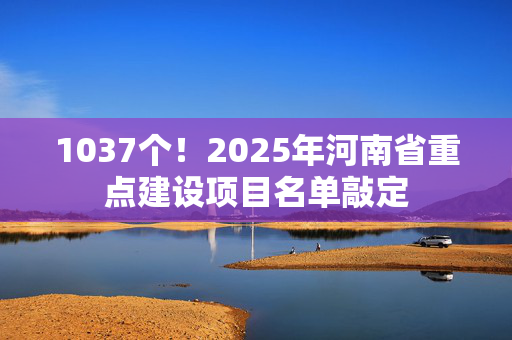 1037个！2025年河南省重点建设项目名单敲定