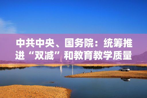 中共中央、国务院：统筹推进“双减”和教育教学质量提升，严控学科类培训