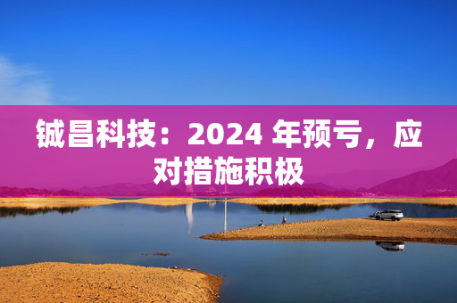 铖昌科技：2024 年预亏，应对措施积极