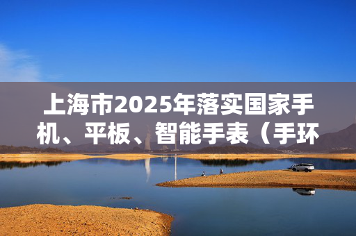 上海市2025年落实国家手机、平板、智能手表（手环）购新补贴，每件最高不超过500元