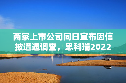 两家上市公司同日宣布因信披遭遇调查，思科瑞2022年多计近千万收入