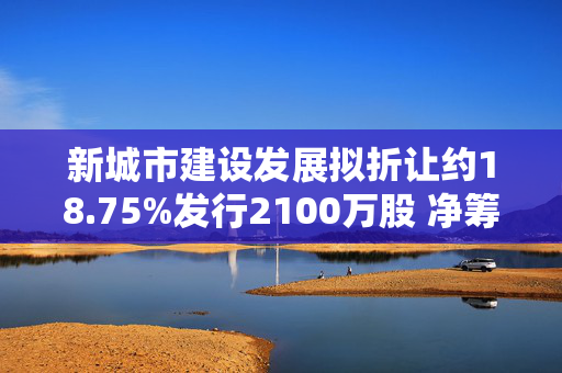 新城市建设发展拟折让约18.75%发行2100万股 净筹约662.5万港元