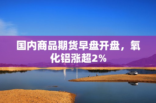 国内商品期货早盘开盘，氧化铝涨超2%