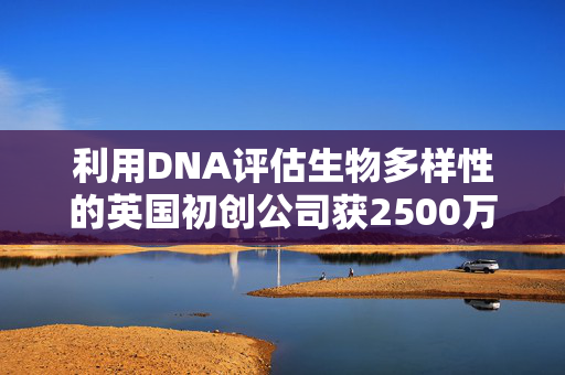 利用DNA评估生物多样性的英国初创公司获2500万美元融资