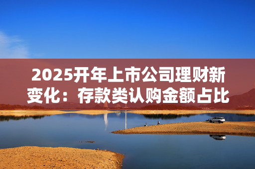 2025开年上市公司理财新变化：存款类认购金额占比明显下滑 券商理财占比跃居第二