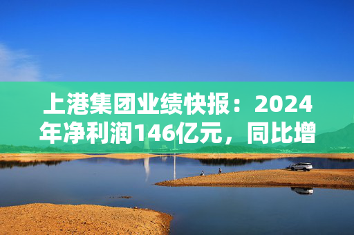 上港集团业绩快报：2024年净利润146亿元，同比增长10.6%