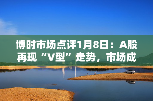 博时市场点评1月8日：A股再现“V型”走势，市场成交有所放量