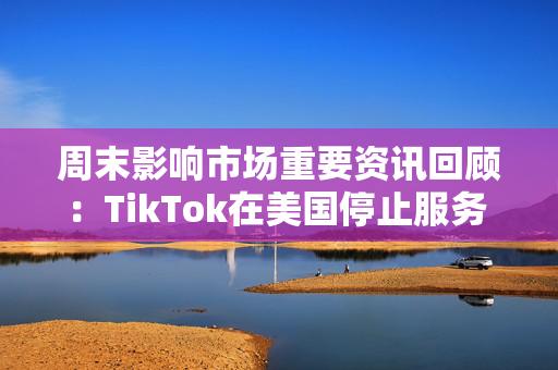 周末影响市场重要资讯回顾：TikTok在美国停止服务 8部门部署汽车以旧换新工作