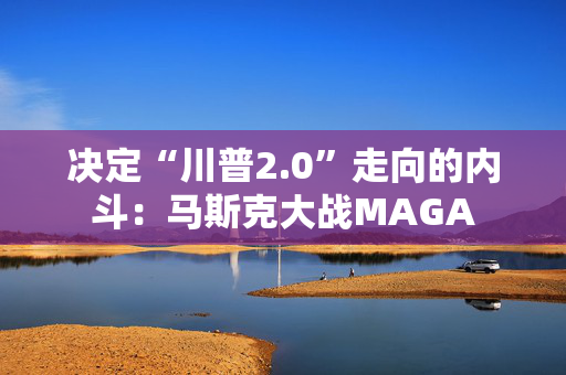 决定“川普2.0”走向的内斗：马斯克大战MAGA