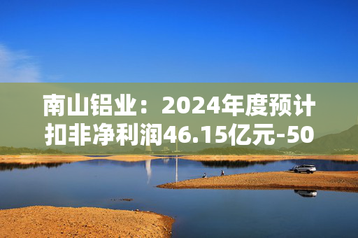 南山铝业：2024年度预计扣非净利润46.15亿元-50.23亿元，同比增长70%-85%