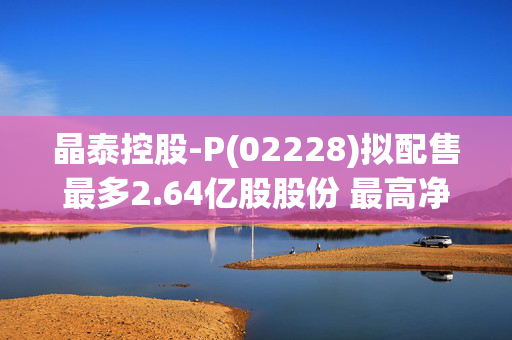 晶泰控股-P(02228)拟配售最多2.64亿股股份 最高净筹约11.25亿港元