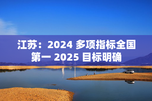 江苏：2024 多项指标全国第一 2025 目标明确