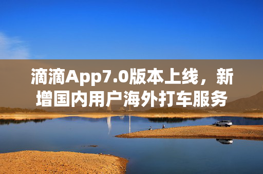 滴滴App7.0版本上线，新增国内用户海外打车服务