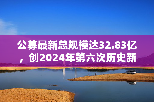 公募最新总规模达32.83亿，创2024年第六次历史新高