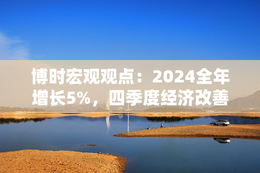 博时宏观观点：2024全年增长5%，四季度经济改善