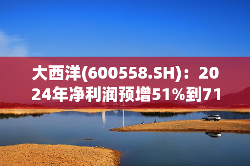 大西洋(600558.SH)：2024年净利润预增51%到71%