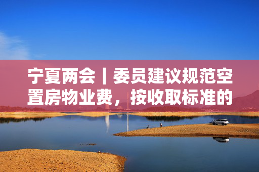 宁夏两会｜委员建议规范空置房物业费，按收取标准的一定比例缴纳