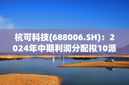 杭可科技(688006.SH)：2024年中期利润分配拟10派0.58元