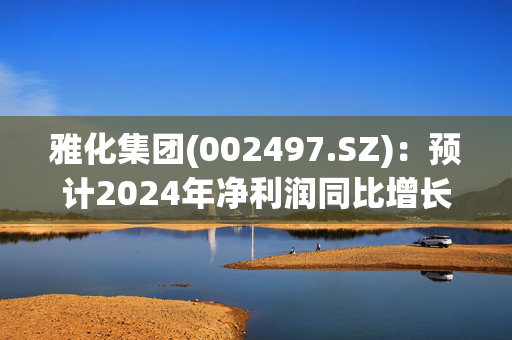 雅化集团(002497.SZ)：预计2024年净利润同比增长596.26%至720.6%