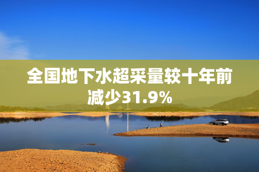 全国地下水超采量较十年前减少31.9%