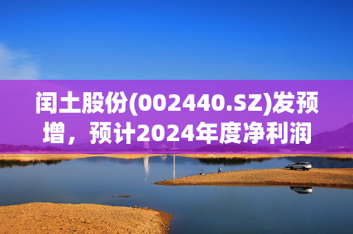 闰土股份(002440.SZ)发预增，预计2024年度净利润同比增长293.26%-402.50%