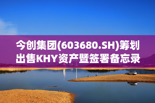 今创集团(603680.SH)筹划出售KHY资产暨签署备忘录 控制国际贸易风险