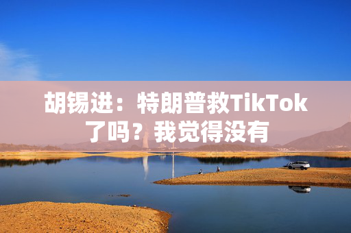 胡锡进：特朗普救TikTok了吗？我觉得没有