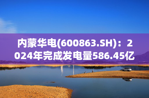 内蒙华电(600863.SH)：2024年完成发电量586.45亿千瓦时，同比下降3.41%