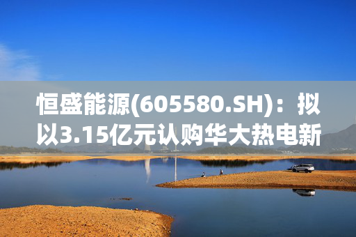 恒盛能源(605580.SH)：拟以3.15亿元认购华大热电新增注册资本1.17亿元