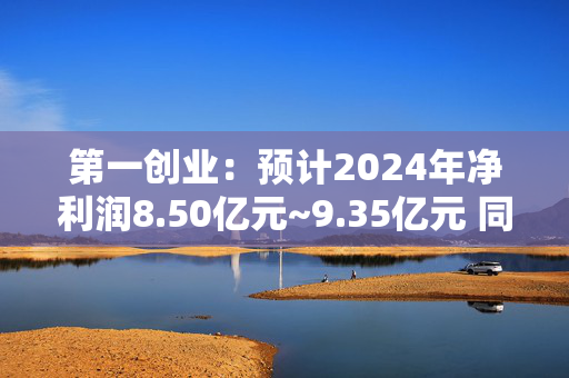 第一创业：预计2024年净利润8.50亿元~9.35亿元 同比增157.07%~182.77%