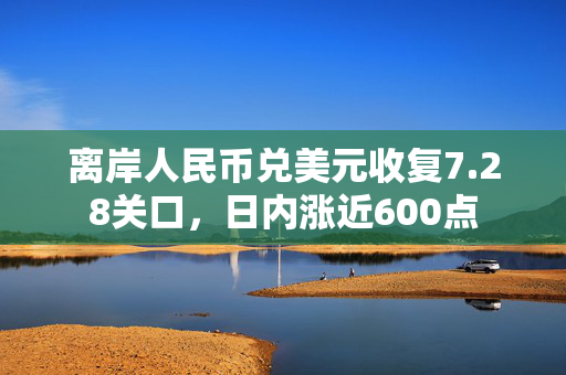 离岸人民币兑美元收复7.28关口，日内涨近600点