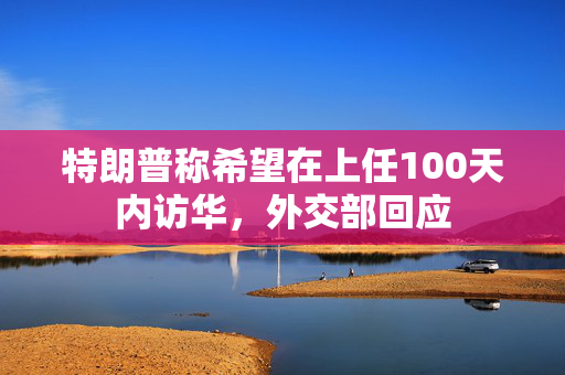 特朗普称希望在上任100天内访华，外交部回应