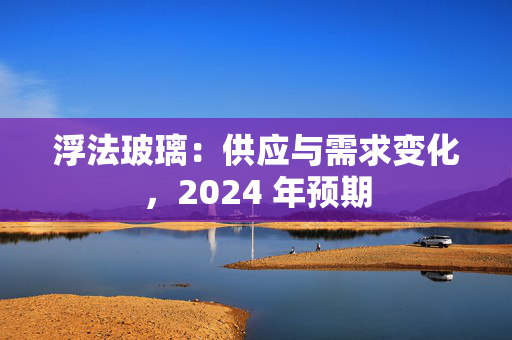 浮法玻璃：供应与需求变化，2024 年预期