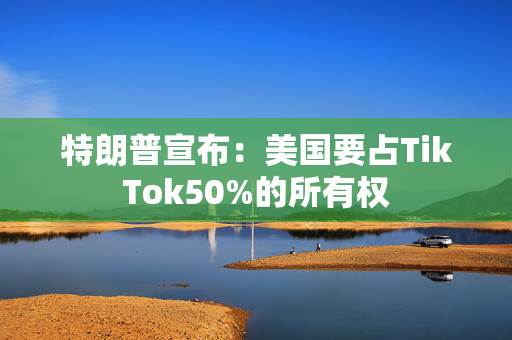 特朗普宣布：美国要占TikTok50%的所有权